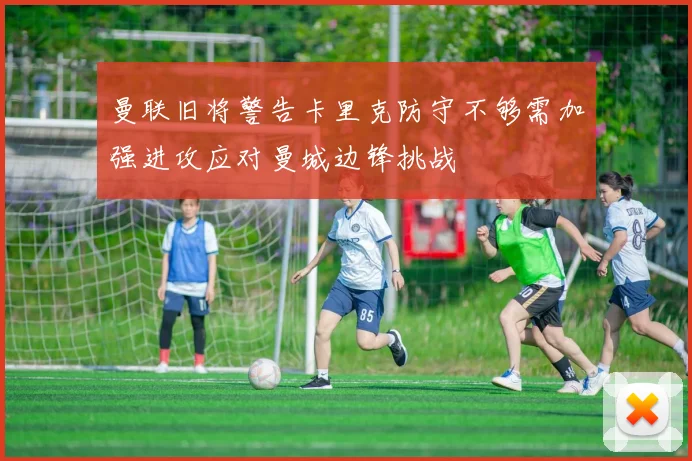 曼联旧将警告卡里克防守不够需加强进攻应对曼城边锋挑战