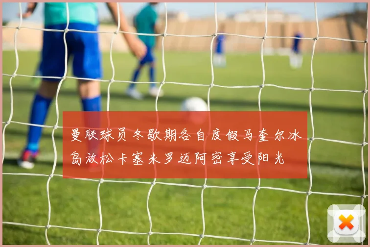 曼联球员冬歇期各自度假马奎尔冰岛放松卡塞米罗迈阿密享受阳光