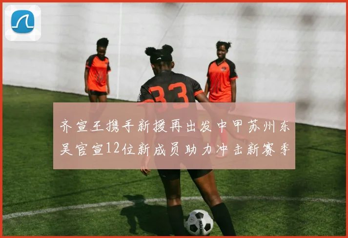 齐宣王携手新援再出发中甲苏州东吴官宣12位新成员助力冲击新赛季