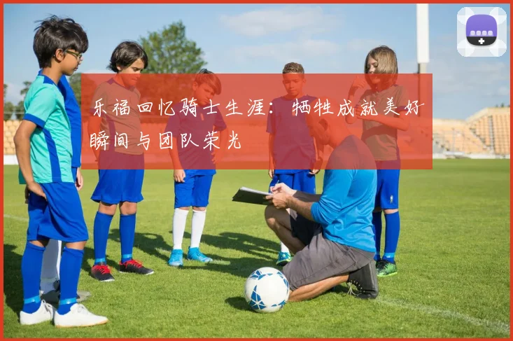 乐福回忆骑士生涯：牺牲成就美好瞬间与团队荣光