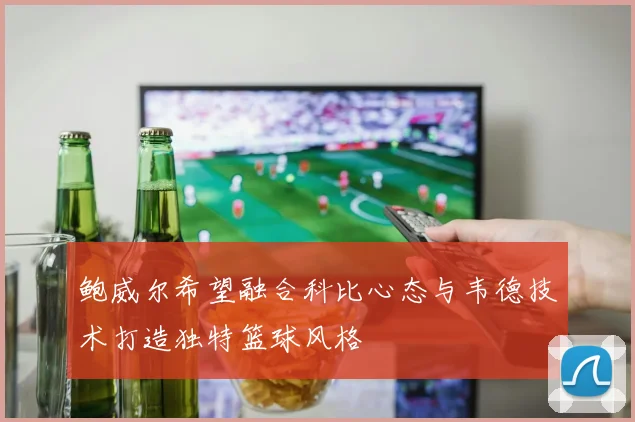 鲍威尔希望融合科比心态与韦德技术打造独特篮球风格
