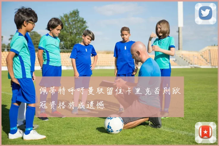佩蒂特呼吁曼联留住卡里克否则欧冠资格将成遗憾