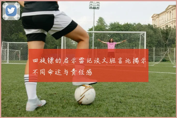 回旋镖的启示雷记谈文班言论揭示不同命运与责任感