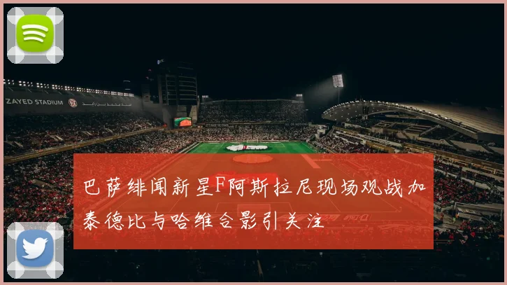 巴萨绯闻新星F阿斯拉尼现场观战加泰德比与哈维合影引关注