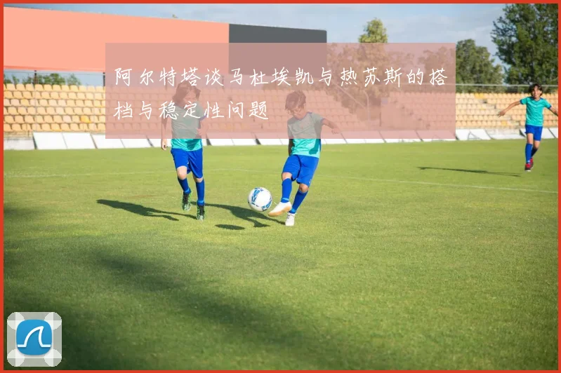 阿尔特塔谈马杜埃凯与热苏斯的搭档与稳定性问题