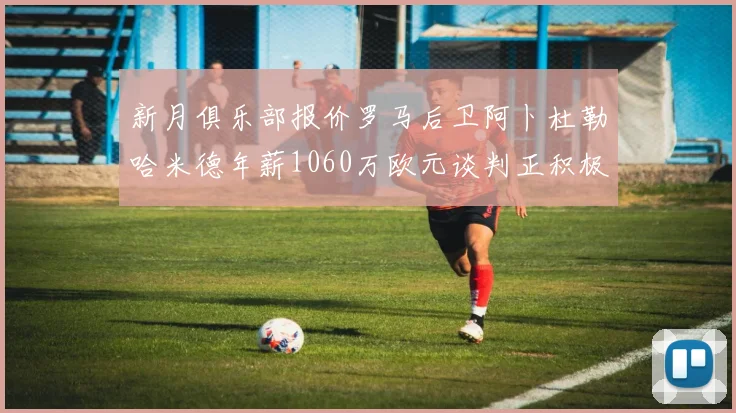 新月俱乐部报价罗马后卫阿卜杜勒哈米德年薪1060万欧元谈判正积极进行中