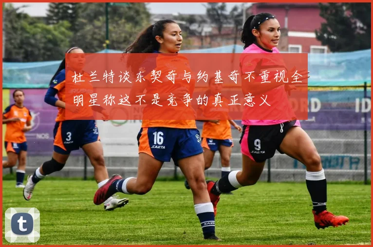 杜兰特谈东契奇与约基奇不重视全明星称这不是竞争的真正意义