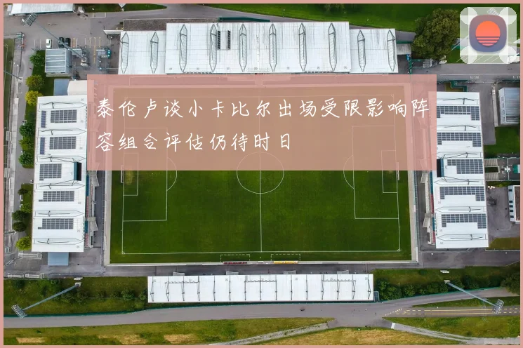 泰伦卢谈小卡比尔出场受限影响阵容组合评估仍待时日