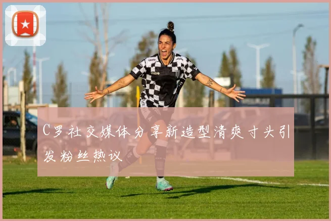 C罗社交媒体分享新造型清爽寸头引发粉丝热议