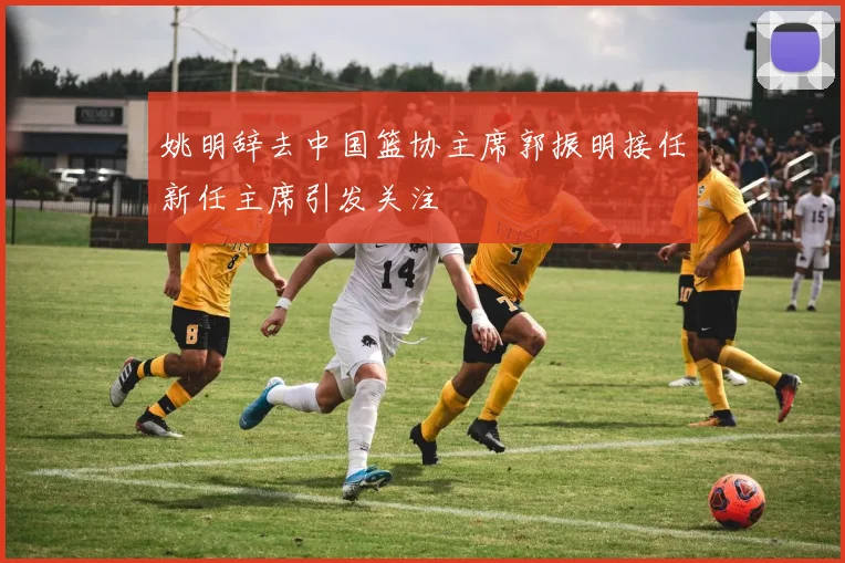 姚明辞去中国篮协主席郭振明接任新任主席引发关注