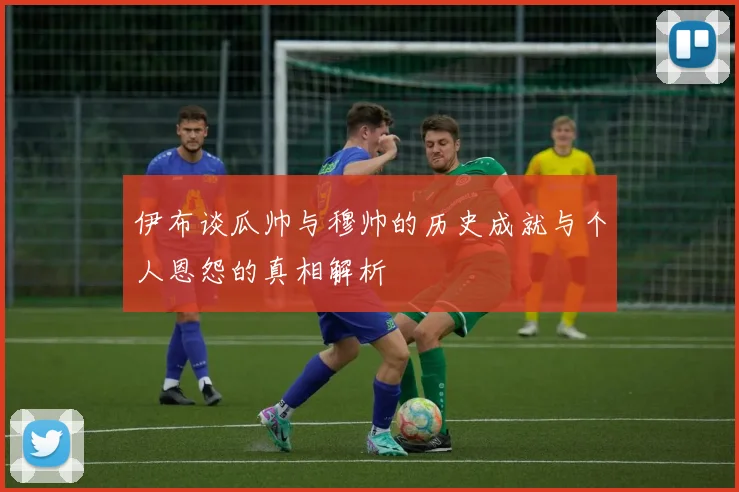 伊布谈瓜帅与穆帅的历史成就与个人恩怨的真相解析