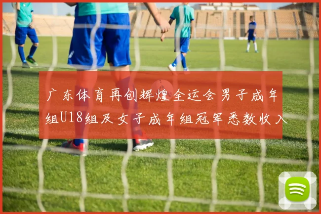 广东体育再创辉煌全运会男子成年组U18组及女子成年组冠军悉数收入囊中