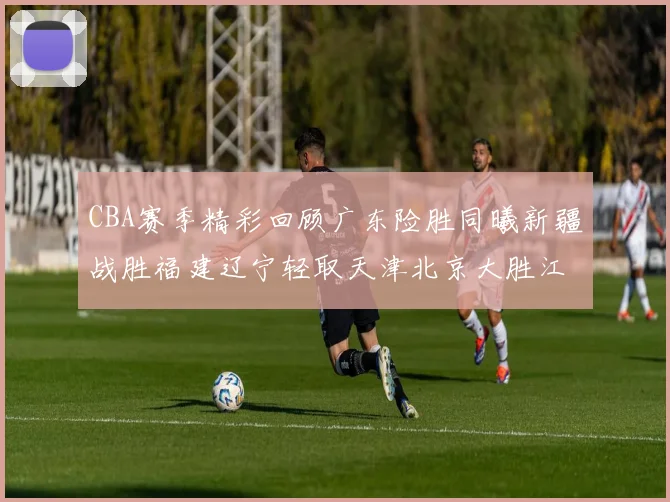 CBA赛季精彩回顾广东险胜同曦新疆战胜福建辽宁轻取天津北京大胜江苏