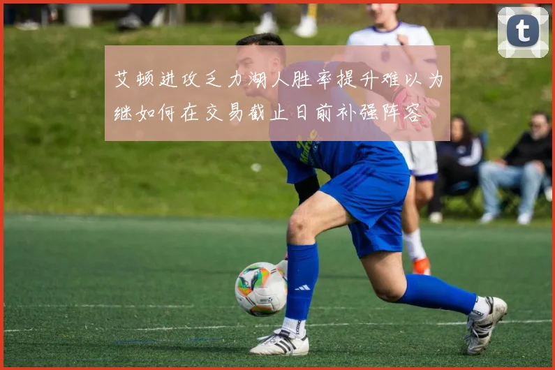 艾顿进攻乏力湖人胜率提升难以为继如何在交易截止日前补强阵容