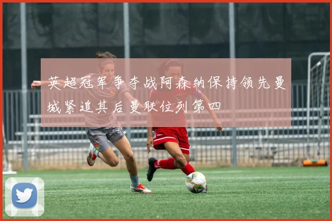 英超冠军争夺战阿森纳保持领先曼城紧追其后曼联位列第四