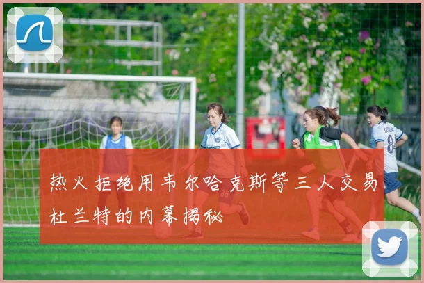 热火拒绝用韦尔哈克斯等三人交易杜兰特的内幕揭秘