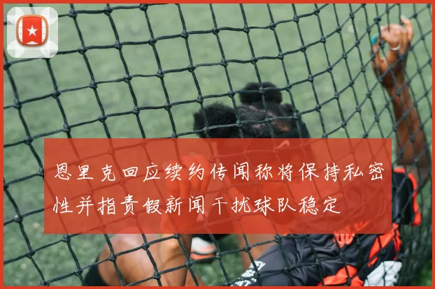 恩里克回应续约传闻称将保持私密性并指责假新闻干扰球队稳定