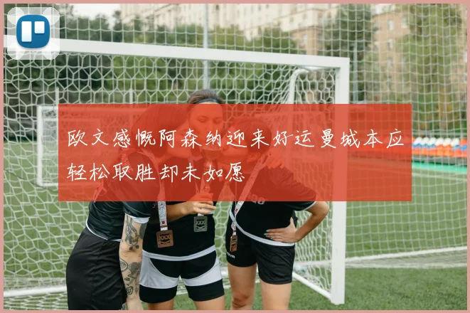 欧文感慨阿森纳迎来好运曼城本应轻松取胜却未如愿