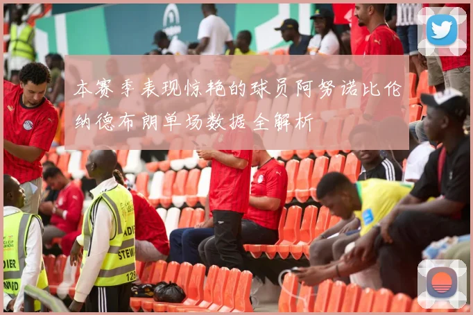 本赛季表现惊艳的球员阿努诺比伦纳德布朗单场数据全解析