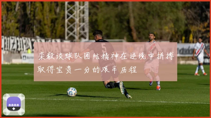 栾毅谈球队团结精神在逆境中拼搏取得宝贵一分的艰辛历程