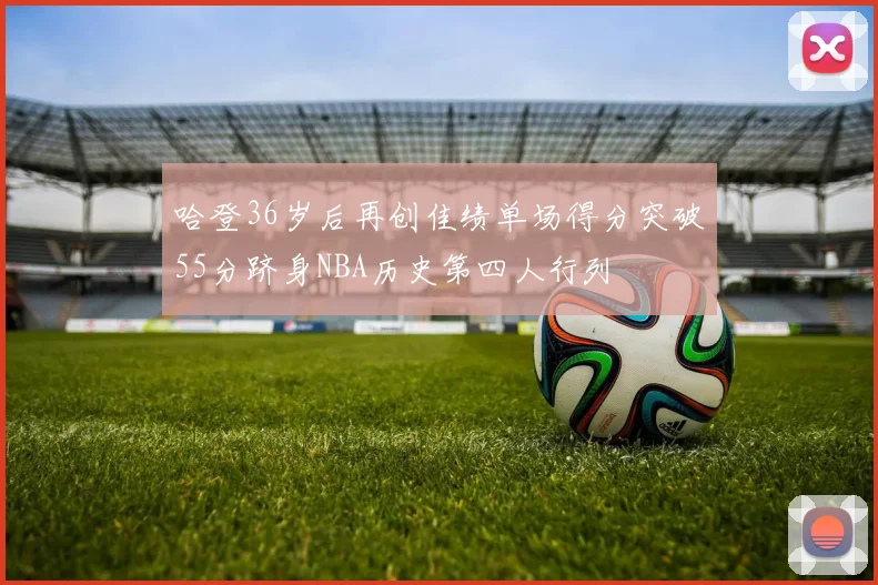 哈登36岁后再创佳绩单场得分突破55分跻身NBA历史第四人行列