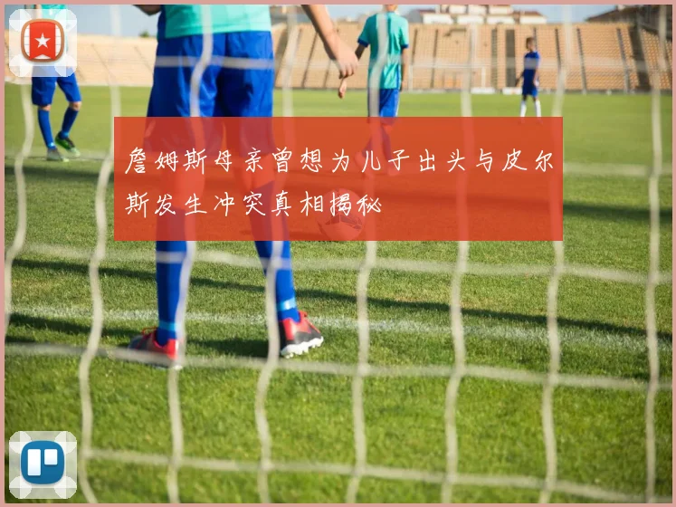 詹姆斯母亲曾想为儿子出头与皮尔斯发生冲突真相揭秘