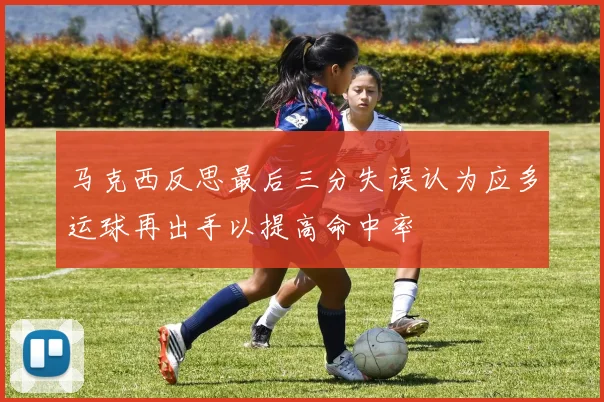 马克西反思最后三分失误认为应多运球再出手以提高命中率