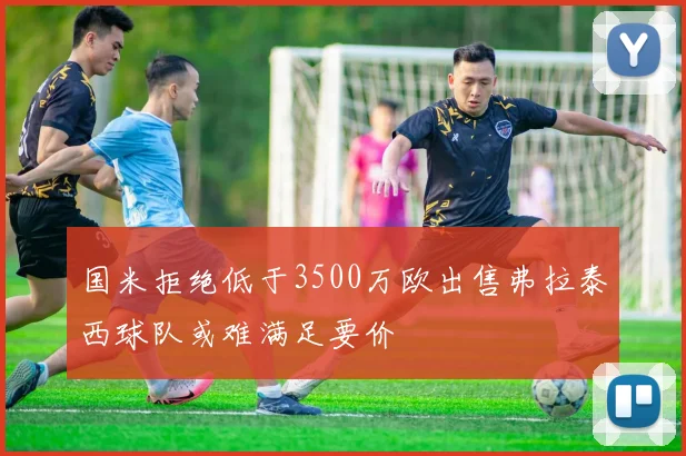 国米拒绝低于3500万欧出售弗拉泰西球队或难满足要价
