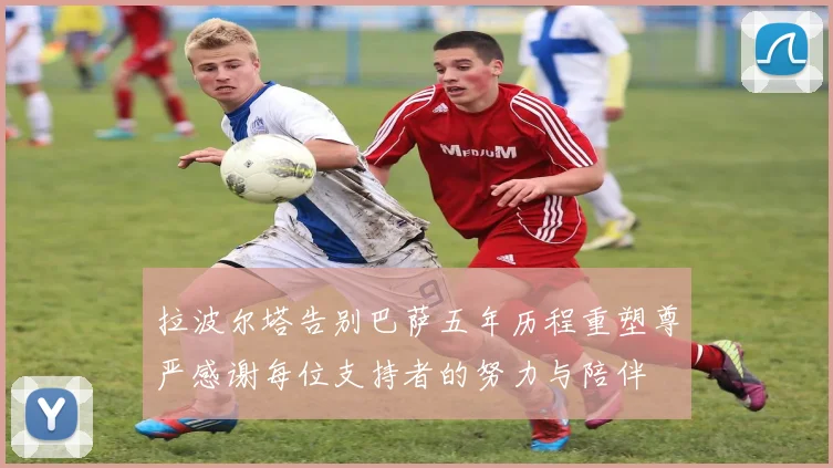 拉波尔塔告别巴萨五年历程重塑尊严感谢每位支持者的努力与陪伴