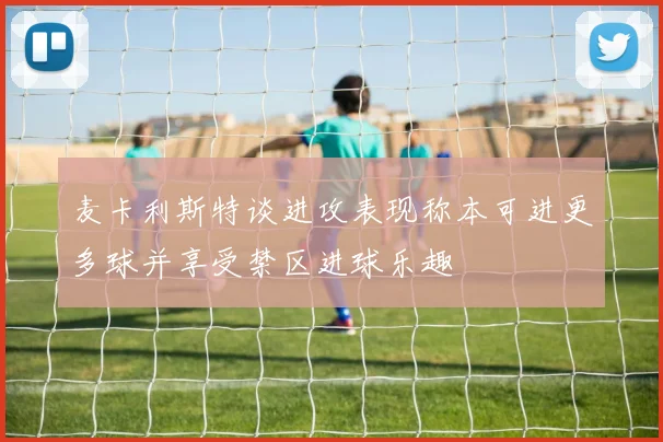 麦卡利斯特谈进攻表现称本可进更多球并享受禁区进球乐趣