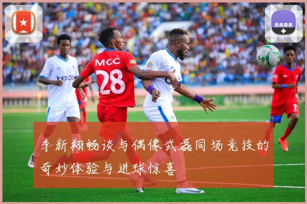 李新翔畅谈与偶像武磊同场竞技的奇妙体验与进球惊喜