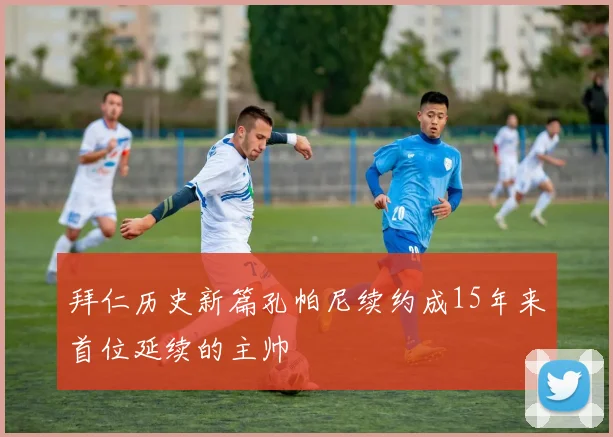 拜仁历史新篇孔帕尼续约成15年来首位延续的主帅