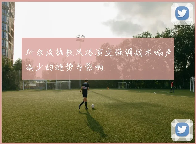 科尔谈执教风格演变强调战术喊声减少的趋势与影响