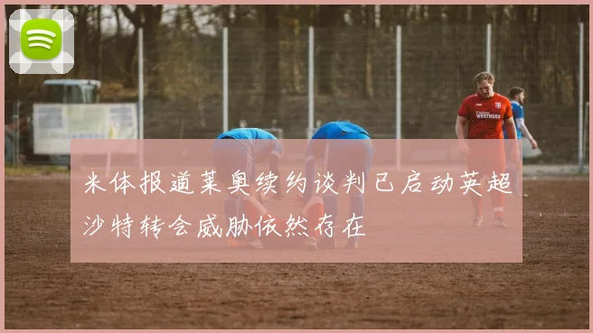 米体报道莱奥续约谈判已启动英超沙特转会威胁依然存在