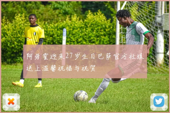 阿劳霍迎来27岁生日巴萨官方社媒送上温馨祝福与祝贺