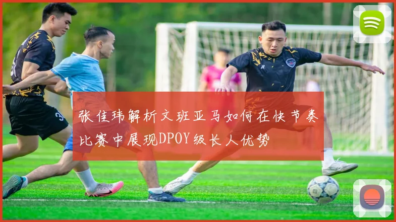 张佳玮解析文班亚马如何在快节奏比赛中展现DPOY级长人优势