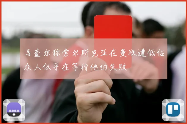 马奎尔称索尔斯克亚在曼联遭低估众人似乎在等待他的失败
