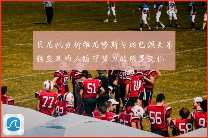 贝尼托分析维尼修斯与姆巴佩关系转变及两人防守努力的明显变化